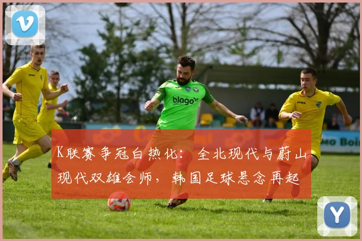 K联赛争冠白热化：全北现代与蔚山现代双雄会师，韩国足球悬念再起