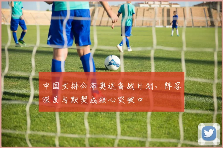 中国女排公布奥运备战计划，阵容深度与默契成核心突破口