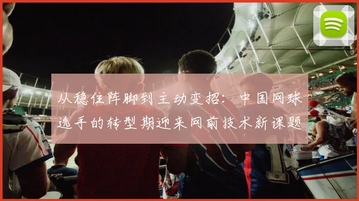从稳住阵脚到主动变招：中国网球选手的转型期迎来网前技术新课题