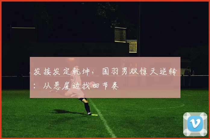 发接发定乾坤，国羽男双惊天逆转：从悬崖边找回节奏