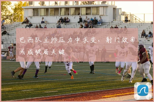 巴西队主帅压力中求变，射门效率或成破局关键