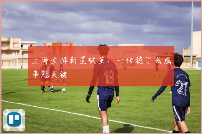 上海女排新星破茧，一传稳了或成争冠关键