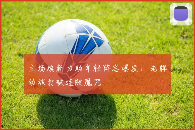 主场焕新力助年轻阵容爆发，老牌劲旅打破连败魔咒