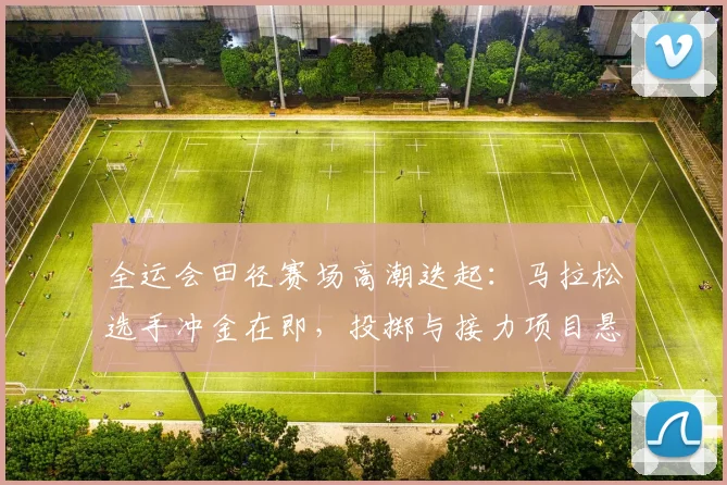 全运会田径赛场高潮迭起：马拉松选手冲金在即，投掷与接力项目悬念丛生