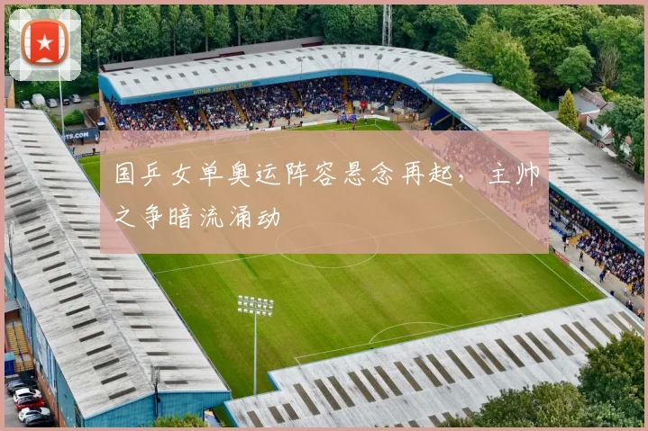 国乒女单奥运阵容悬念再起，主帅之争暗流涌动