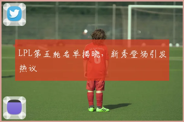 LPL第五轮名单揭晓，新秀登场引发热议