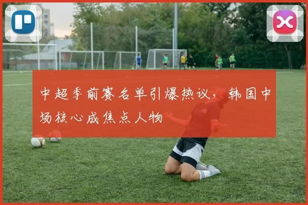 中超季前赛名单引爆热议，韩国中场核心成焦点人物