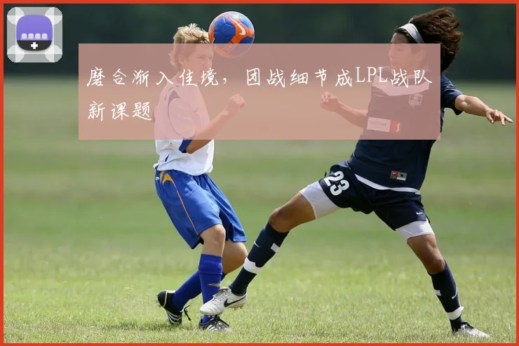 磨合渐入佳境，团战细节成LPL战队新课题