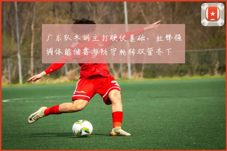 广东队冬训主打硬仗基础，杜锋强调体能储备与防守轮转双管齐下