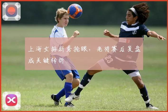 上海女排新秀抢眼，老将赛后复盘成关键转折