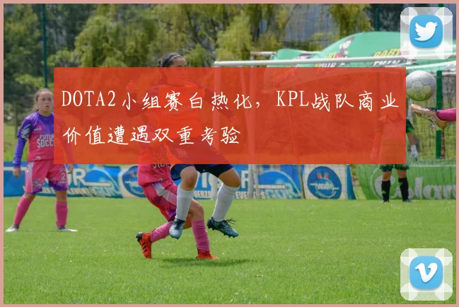 DOTA2小组赛白热化，KPL战队商业价值遭遇双重考验
