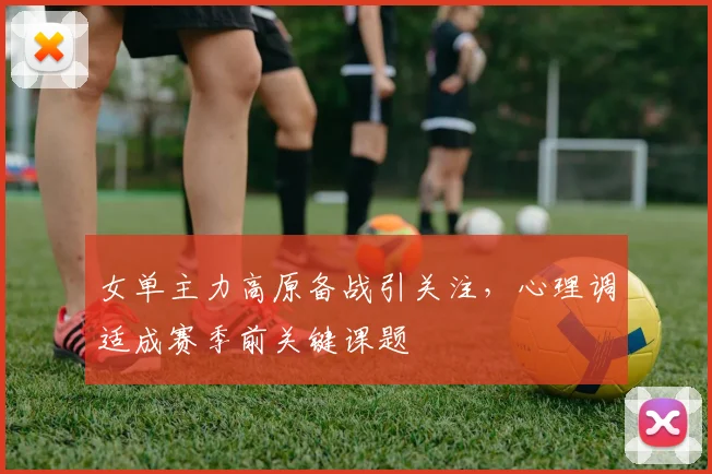 女单主力高原备战引关注，心理调适成赛季前关键课题