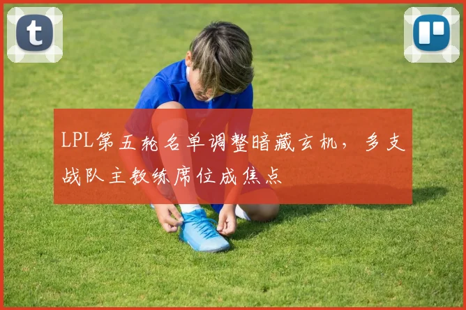 LPL第五轮名单调整暗藏玄机，多支战队主教练席位成焦点