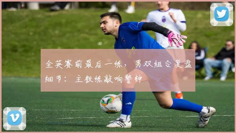 全英赛前最后一练，男双组合复盘细节：主教练敲响警钟