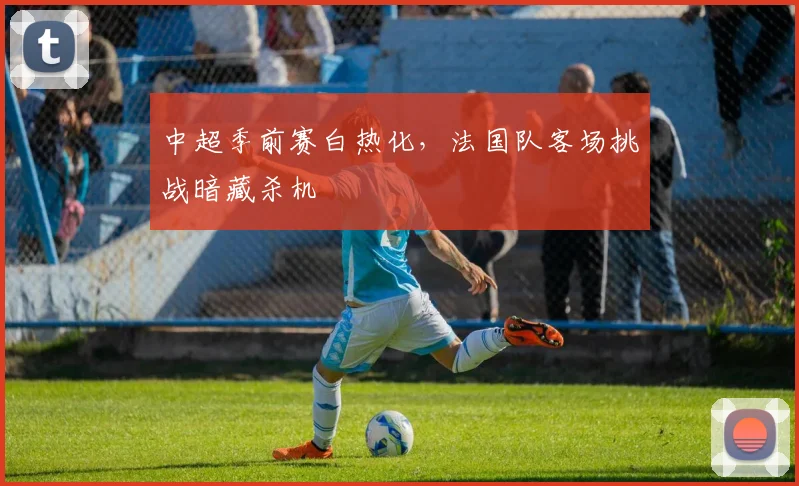 中超季前赛白热化，法国队客场挑战暗藏杀机