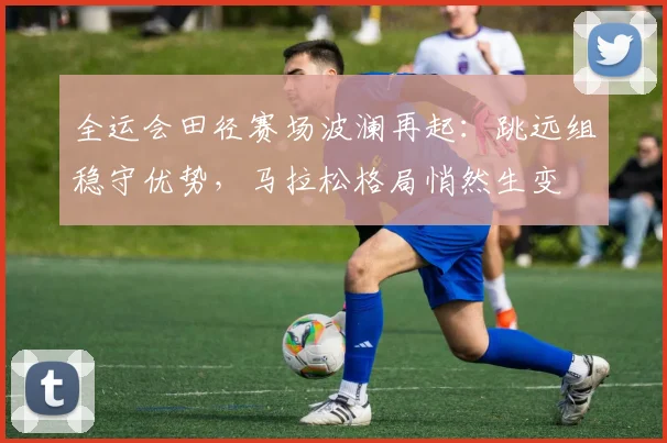 全运会田径赛场波澜再起：跳远组稳守优势，马拉松格局悄然生变