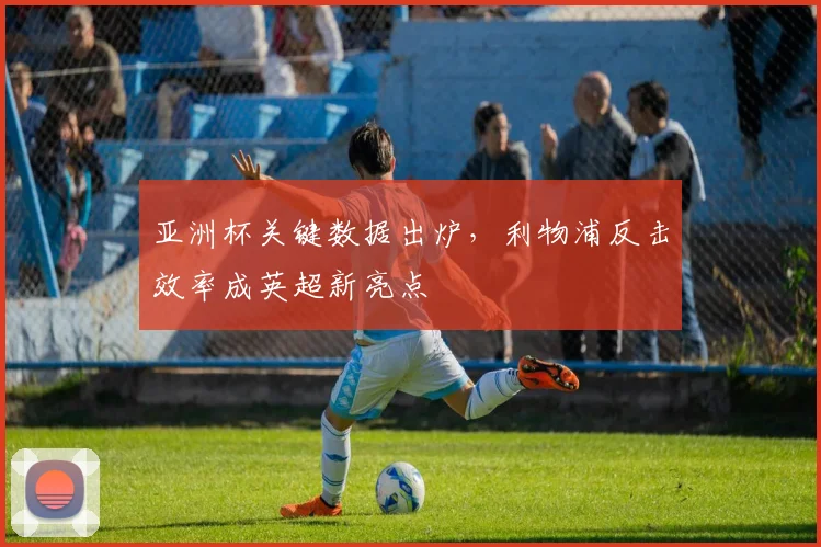 亚洲杯关键数据出炉，利物浦反击效率成英超新亮点