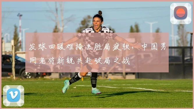 发球回暖难掩决胜局疲软，中国男网老将新锐共赴破局之战