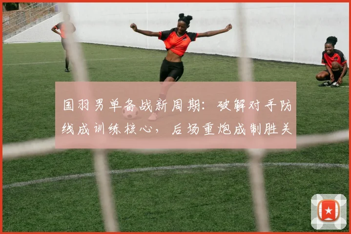 国羽男单备战新周期：破解对手防线成训练核心，后场重炮成制胜关键