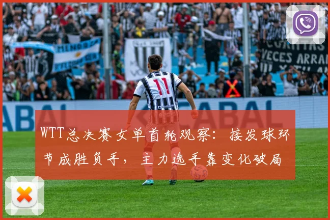 WTT总决赛女单首轮观察：接发球环节成胜负手，主力选手靠变化破局