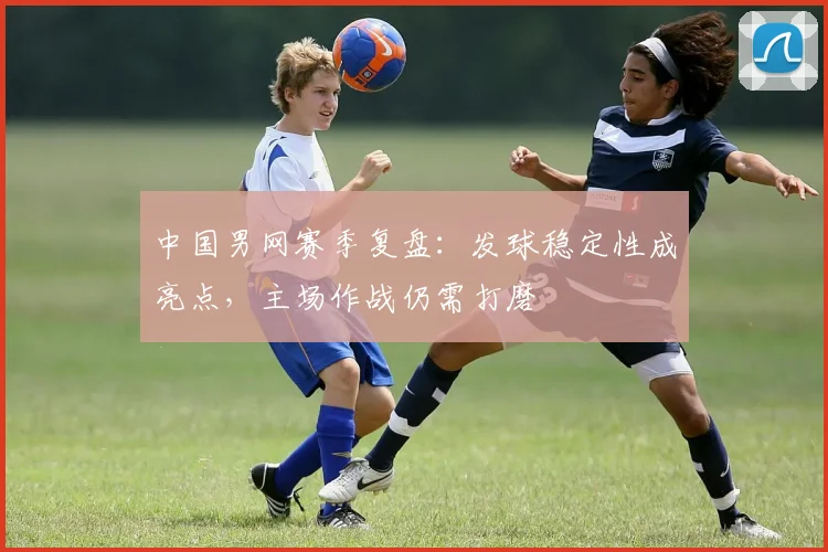 中国男网赛季复盘：发球稳定性成亮点，主场作战仍需打磨