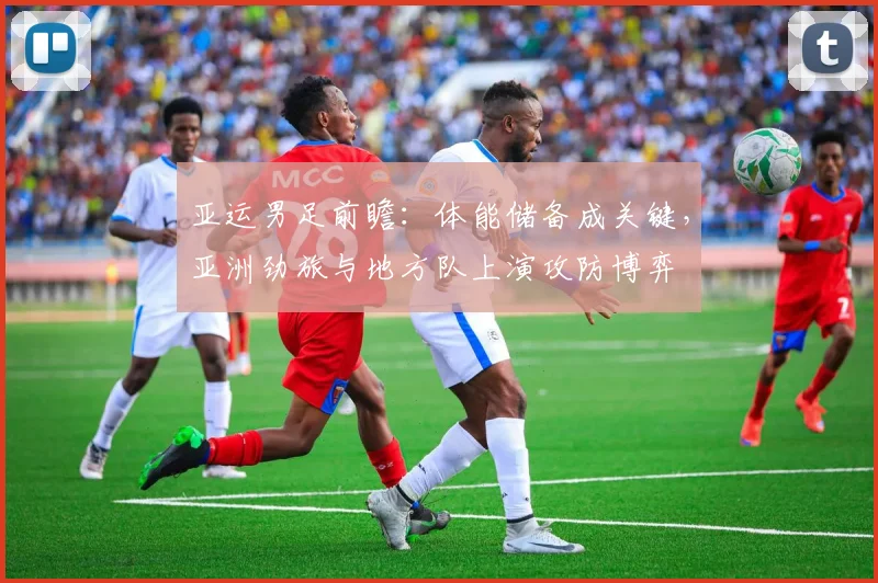 亚运男足前瞻：体能储备成关键，亚洲劲旅与地方队上演攻防博弈