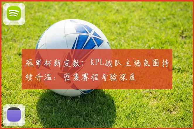 冠军杯新变数：KPL战队主场氛围持续升温，密集赛程考验深度