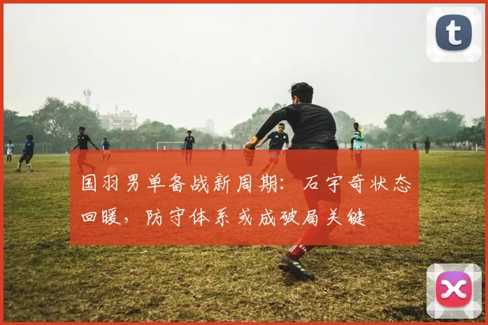 国羽男单备战新周期：石宇奇状态回暖，防守体系或成破局关键