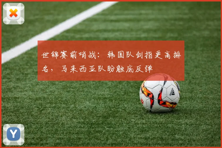 世锦赛前哨战：韩国队剑指更高排名，马来西亚队盼触底反弹