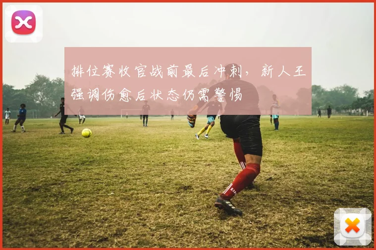 排位赛收官战前最后冲刺，新人王强调伤愈后状态仍需警惕