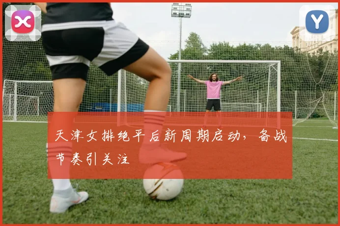 天津女排绝平后新周期启动，备战节奏引关注