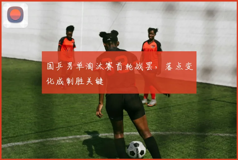国乒男单淘汰赛首轮战罢，落点变化成制胜关键