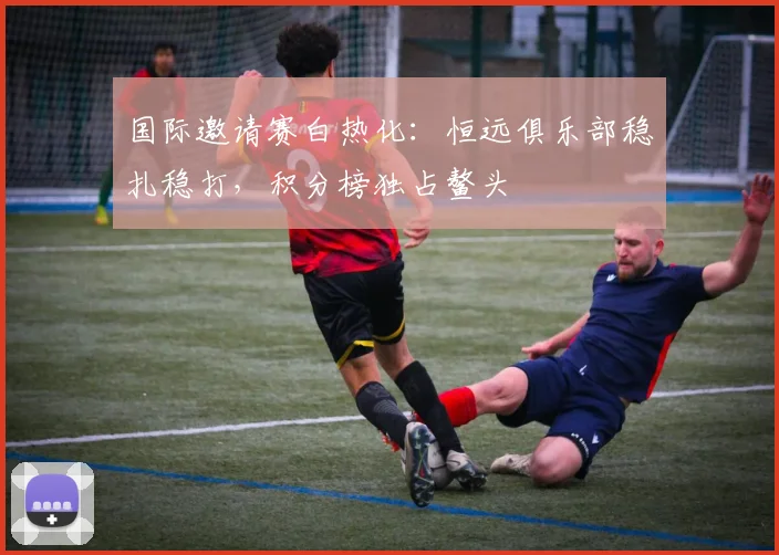 国际邀请赛白热化：恒远俱乐部稳扎稳打，积分榜独占鳌头