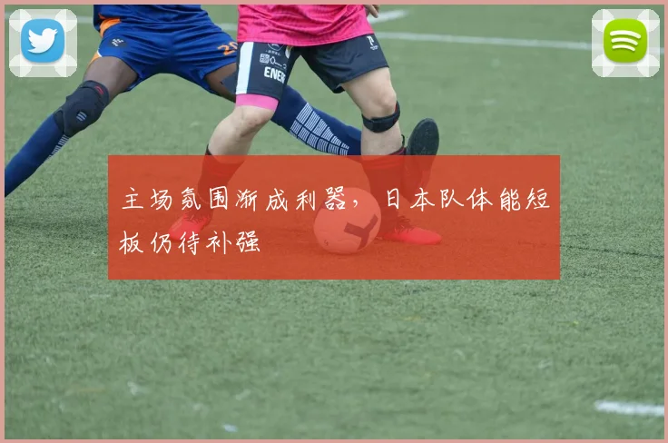 主场氛围渐成利器，日本队体能短板仍待补强