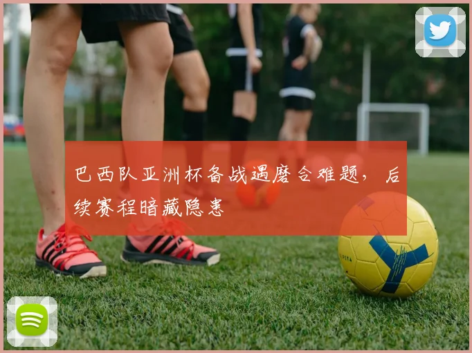 巴西队亚洲杯备战遇磨合难题，后续赛程暗藏隐患