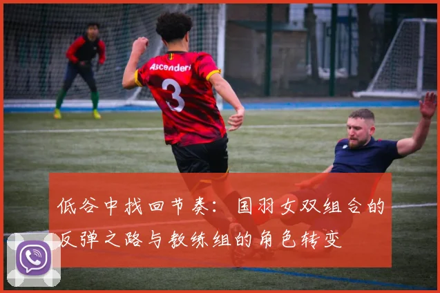低谷中找回节奏：国羽女双组合的反弹之路与教练组的角色转变
