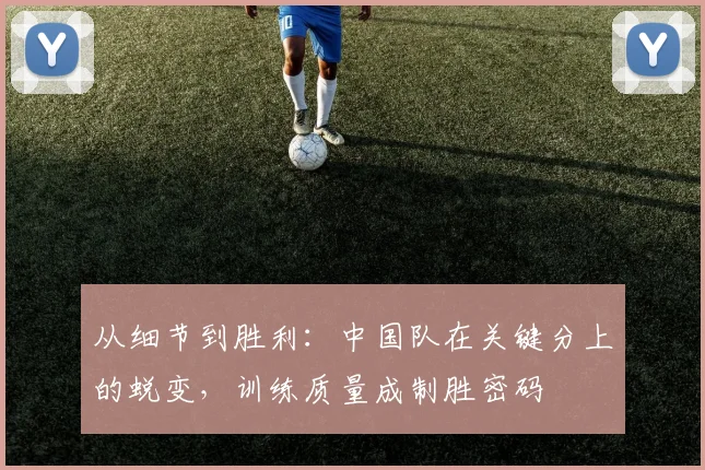 从细节到胜利：中国队在关键分上的蜕变，训练质量成制胜密码