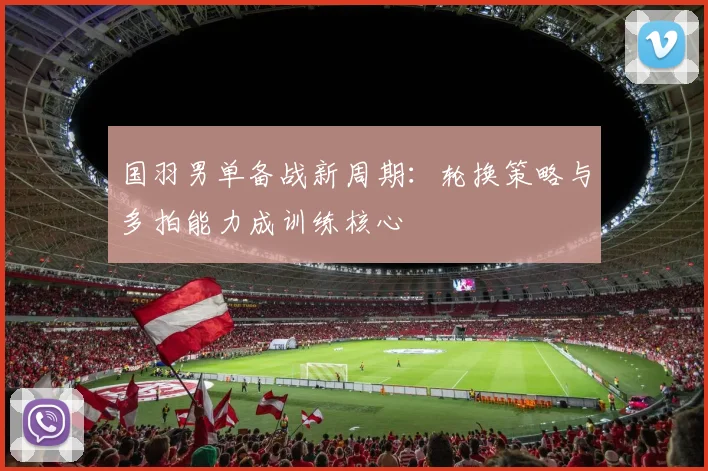 国羽男单备战新周期：轮换策略与多拍能力成训练核心