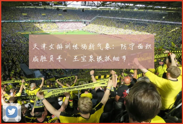 天津女排训练场新气象：防守面积成胜负手，王宝泉狠抓细节