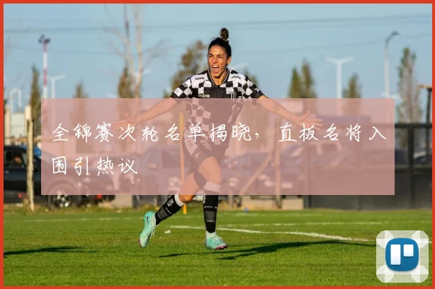 全锦赛次轮名单揭晓，直板名将入围引热议