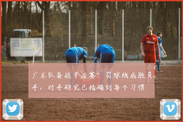 广东队备战季后赛：罚球线成胜负手，对手研究已精确到每个习惯
