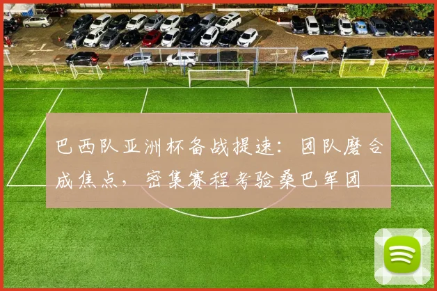 巴西队亚洲杯备战提速：团队磨合成焦点，密集赛程考验桑巴军团